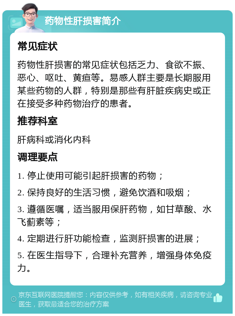 药物性肝损害简介 常见症状 药物性肝损害的常见症状包括乏力、食欲不振、恶心、呕吐、黄疸等。易感人群主要是长期服用某些药物的人群，特别是那些有肝脏疾病史或正在接受多种药物治疗的患者。 推荐科室 肝病科或消化内科 调理要点 1. 停止使用可能引起肝损害的药物； 2. 保持良好的生活习惯，避免饮酒和吸烟； 3. 遵循医嘱，适当服用保肝药物，如甘草酸、水飞蓟素等； 4. 定期进行肝功能检查，监测肝损害的进展； 5. 在医生指导下，合理补充营养，增强身体免疫力。