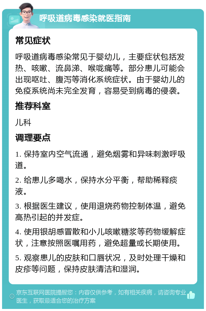 呼吸道病毒感染就医指南 常见症状 呼吸道病毒感染常见于婴幼儿，主要症状包括发热、咳嗽、流鼻涕、喉咙痛等。部分患儿可能会出现呕吐、腹泻等消化系统症状。由于婴幼儿的免疫系统尚未完全发育，容易受到病毒的侵袭。 推荐科室 儿科 调理要点 1. 保持室内空气流通，避免烟雾和异味刺激呼吸道。 2. 给患儿多喝水，保持水分平衡，帮助稀释痰液。 3. 根据医生建议，使用退烧药物控制体温，避免高热引起的并发症。 4. 使用银胡感冒散和小儿咳嗽糖浆等药物缓解症状，注意按照医嘱用药，避免超量或长期使用。 5. 观察患儿的皮肤和口唇状况，及时处理干燥和皮疹等问题，保持皮肤清洁和湿润。