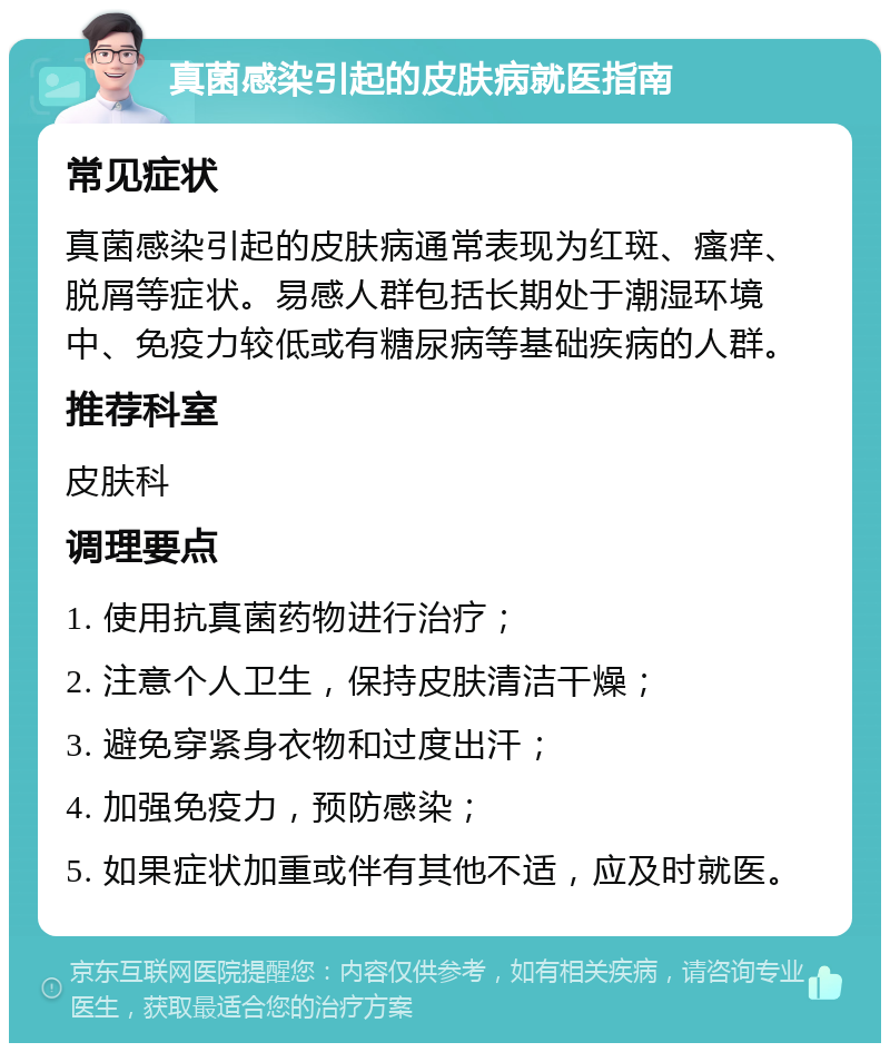 真菌感染引起的皮肤病就医指南 常见症状 真菌感染引起的皮肤病通常表现为红斑、瘙痒、脱屑等症状。易感人群包括长期处于潮湿环境中、免疫力较低或有糖尿病等基础疾病的人群。 推荐科室 皮肤科 调理要点 1. 使用抗真菌药物进行治疗； 2. 注意个人卫生，保持皮肤清洁干燥； 3. 避免穿紧身衣物和过度出汗； 4. 加强免疫力，预防感染； 5. 如果症状加重或伴有其他不适，应及时就医。