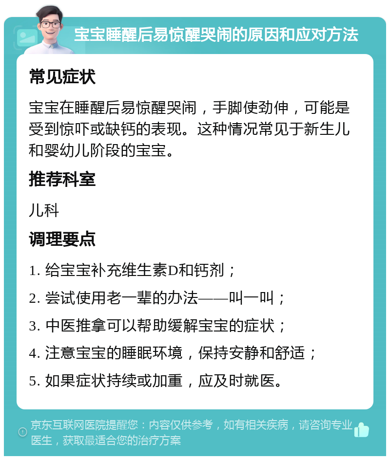 宝宝睡醒后易惊醒哭闹的原因和应对方法 常见症状 宝宝在睡醒后易惊醒哭闹，手脚使劲伸，可能是受到惊吓或缺钙的表现。这种情况常见于新生儿和婴幼儿阶段的宝宝。 推荐科室 儿科 调理要点 1. 给宝宝补充维生素D和钙剂； 2. 尝试使用老一辈的办法——叫一叫； 3. 中医推拿可以帮助缓解宝宝的症状； 4. 注意宝宝的睡眠环境，保持安静和舒适； 5. 如果症状持续或加重，应及时就医。