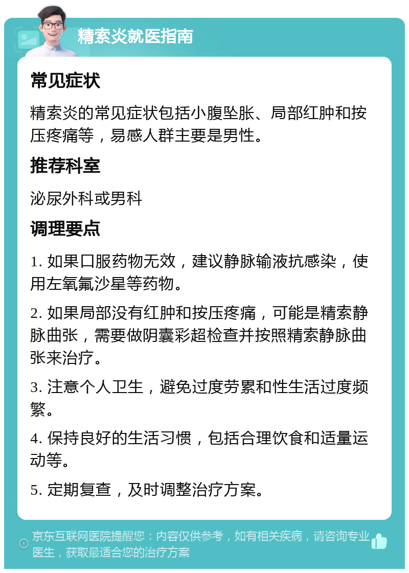 精索炎就医指南 常见症状 精索炎的常见症状包括小腹坠胀、局部红肿和按压疼痛等，易感人群主要是男性。 推荐科室 泌尿外科或男科 调理要点 1. 如果口服药物无效，建议静脉输液抗感染，使用左氧氟沙星等药物。 2. 如果局部没有红肿和按压疼痛，可能是精索静脉曲张，需要做阴囊彩超检查并按照精索静脉曲张来治疗。 3. 注意个人卫生，避免过度劳累和性生活过度频繁。 4. 保持良好的生活习惯，包括合理饮食和适量运动等。 5. 定期复查，及时调整治疗方案。