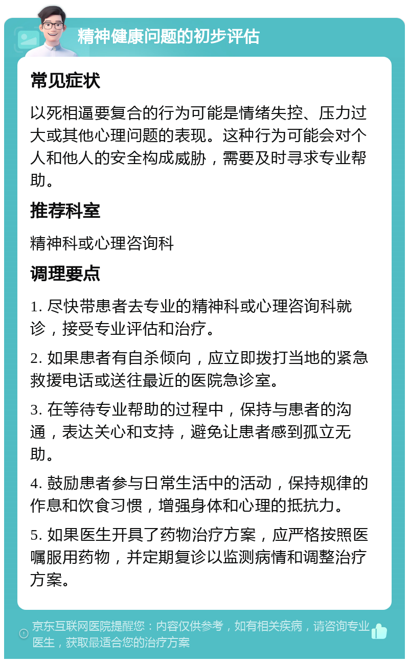 精神健康问题的初步评估 常见症状 以死相逼要复合的行为可能是情绪失控、压力过大或其他心理问题的表现。这种行为可能会对个人和他人的安全构成威胁，需要及时寻求专业帮助。 推荐科室 精神科或心理咨询科 调理要点 1. 尽快带患者去专业的精神科或心理咨询科就诊，接受专业评估和治疗。 2. 如果患者有自杀倾向，应立即拨打当地的紧急救援电话或送往最近的医院急诊室。 3. 在等待专业帮助的过程中，保持与患者的沟通，表达关心和支持，避免让患者感到孤立无助。 4. 鼓励患者参与日常生活中的活动，保持规律的作息和饮食习惯，增强身体和心理的抵抗力。 5. 如果医生开具了药物治疗方案，应严格按照医嘱服用药物，并定期复诊以监测病情和调整治疗方案。