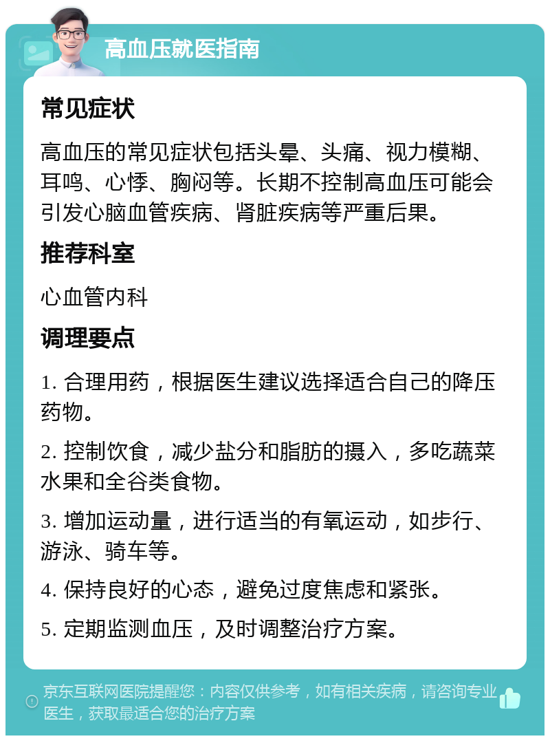 高血压就医指南 常见症状 高血压的常见症状包括头晕、头痛、视力模糊、耳鸣、心悸、胸闷等。长期不控制高血压可能会引发心脑血管疾病、肾脏疾病等严重后果。 推荐科室 心血管内科 调理要点 1. 合理用药，根据医生建议选择适合自己的降压药物。 2. 控制饮食，减少盐分和脂肪的摄入，多吃蔬菜水果和全谷类食物。 3. 增加运动量，进行适当的有氧运动，如步行、游泳、骑车等。 4. 保持良好的心态，避免过度焦虑和紧张。 5. 定期监测血压，及时调整治疗方案。