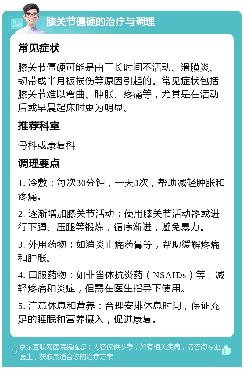 膝关节僵硬的治疗与调理 常见症状 膝关节僵硬可能是由于长时间不活动、滑膜炎、韧带或半月板损伤等原因引起的。常见症状包括膝关节难以弯曲、肿胀、疼痛等，尤其是在活动后或早晨起床时更为明显。 推荐科室 骨科或康复科 调理要点 1. 冷敷：每次30分钟，一天3次，帮助减轻肿胀和疼痛。 2. 逐渐增加膝关节活动：使用膝关节活动器或进行下蹲、压腿等锻炼，循序渐进，避免暴力。 3. 外用药物：如消炎止痛药膏等，帮助缓解疼痛和肿胀。 4. 口服药物：如非甾体抗炎药（NSAIDs）等，减轻疼痛和炎症，但需在医生指导下使用。 5. 注意休息和营养：合理安排休息时间，保证充足的睡眠和营养摄入，促进康复。