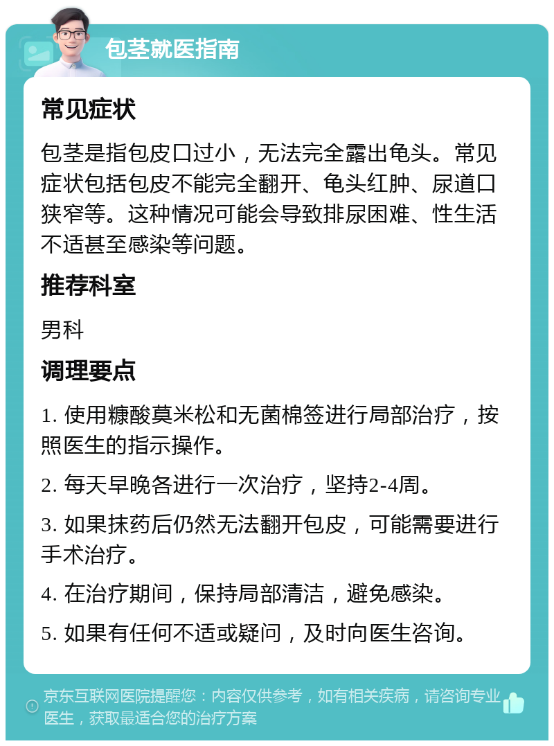 包茎就医指南 常见症状 包茎是指包皮口过小，无法完全露出龟头。常见症状包括包皮不能完全翻开、龟头红肿、尿道口狭窄等。这种情况可能会导致排尿困难、性生活不适甚至感染等问题。 推荐科室 男科 调理要点 1. 使用糠酸莫米松和无菌棉签进行局部治疗，按照医生的指示操作。 2. 每天早晚各进行一次治疗，坚持2-4周。 3. 如果抹药后仍然无法翻开包皮，可能需要进行手术治疗。 4. 在治疗期间，保持局部清洁，避免感染。 5. 如果有任何不适或疑问，及时向医生咨询。