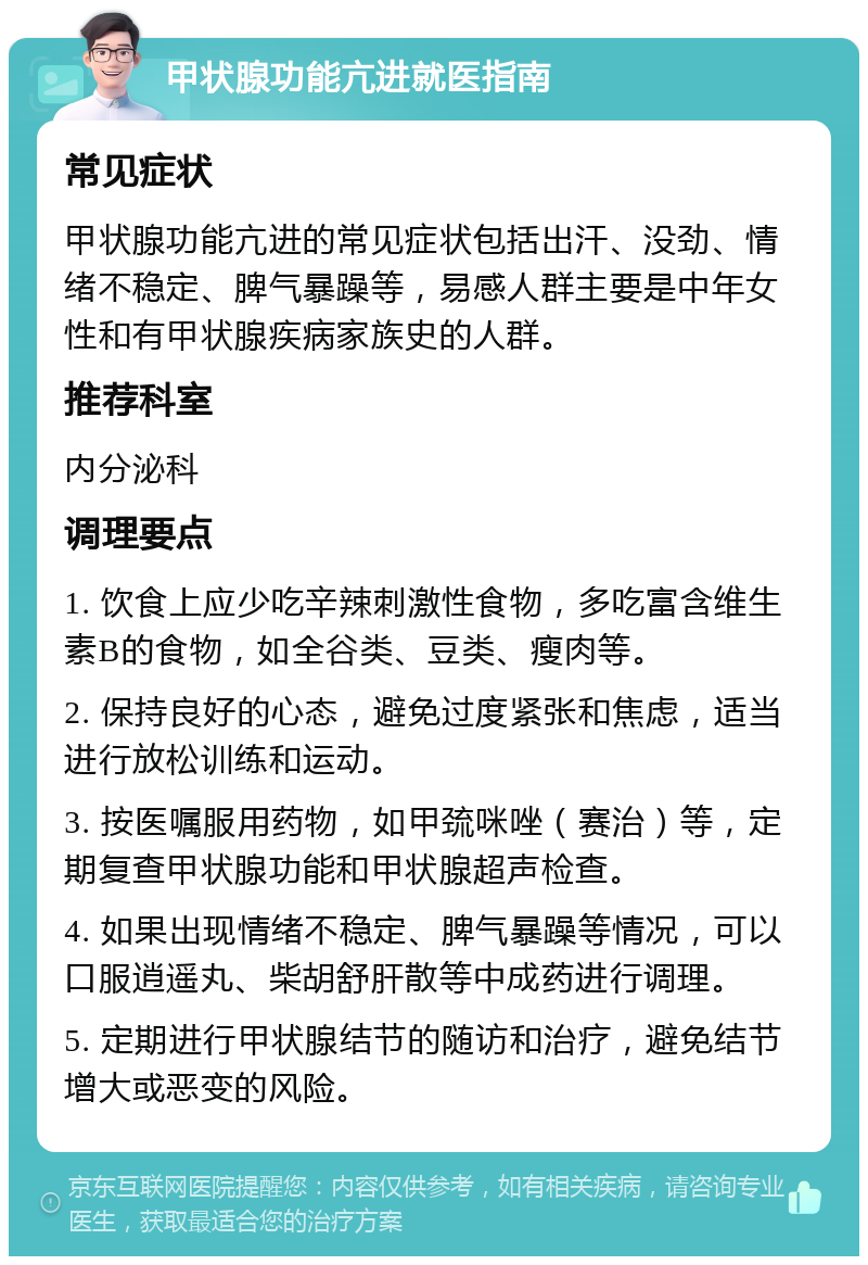 甲状腺功能亢进就医指南 常见症状 甲状腺功能亢进的常见症状包括出汗、没劲、情绪不稳定、脾气暴躁等，易感人群主要是中年女性和有甲状腺疾病家族史的人群。 推荐科室 内分泌科 调理要点 1. 饮食上应少吃辛辣刺激性食物，多吃富含维生素B的食物，如全谷类、豆类、瘦肉等。 2. 保持良好的心态，避免过度紧张和焦虑，适当进行放松训练和运动。 3. 按医嘱服用药物，如甲巯咪唑（赛治）等，定期复查甲状腺功能和甲状腺超声检查。 4. 如果出现情绪不稳定、脾气暴躁等情况，可以口服逍遥丸、柴胡舒肝散等中成药进行调理。 5. 定期进行甲状腺结节的随访和治疗，避免结节增大或恶变的风险。