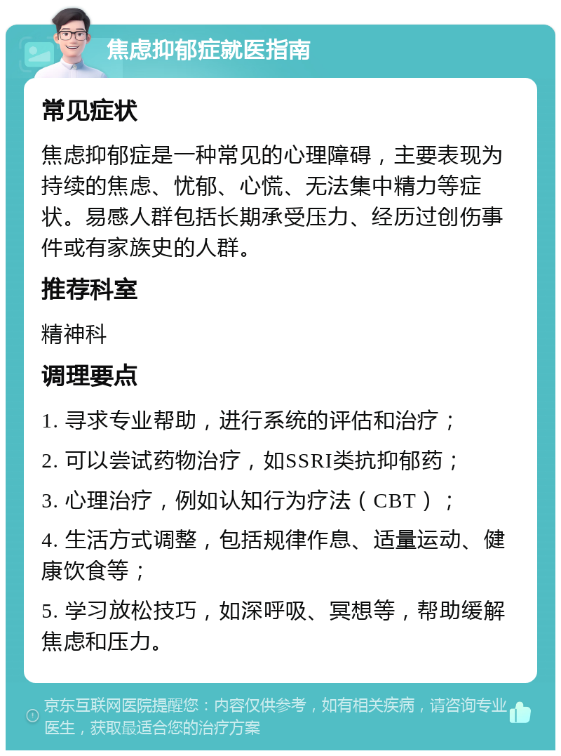 焦虑抑郁症就医指南 常见症状 焦虑抑郁症是一种常见的心理障碍，主要表现为持续的焦虑、忧郁、心慌、无法集中精力等症状。易感人群包括长期承受压力、经历过创伤事件或有家族史的人群。 推荐科室 精神科 调理要点 1. 寻求专业帮助，进行系统的评估和治疗； 2. 可以尝试药物治疗，如SSRI类抗抑郁药； 3. 心理治疗，例如认知行为疗法（CBT）； 4. 生活方式调整，包括规律作息、适量运动、健康饮食等； 5. 学习放松技巧，如深呼吸、冥想等，帮助缓解焦虑和压力。