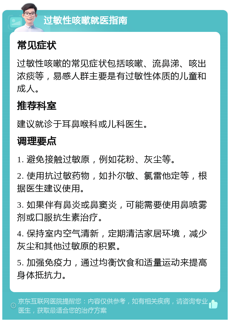 过敏性咳嗽就医指南 常见症状 过敏性咳嗽的常见症状包括咳嗽、流鼻涕、咳出浓痰等，易感人群主要是有过敏性体质的儿童和成人。 推荐科室 建议就诊于耳鼻喉科或儿科医生。 调理要点 1. 避免接触过敏原，例如花粉、灰尘等。 2. 使用抗过敏药物，如扑尔敏、氯雷他定等，根据医生建议使用。 3. 如果伴有鼻炎或鼻窦炎，可能需要使用鼻喷雾剂或口服抗生素治疗。 4. 保持室内空气清新，定期清洁家居环境，减少灰尘和其他过敏原的积累。 5. 加强免疫力，通过均衡饮食和适量运动来提高身体抵抗力。