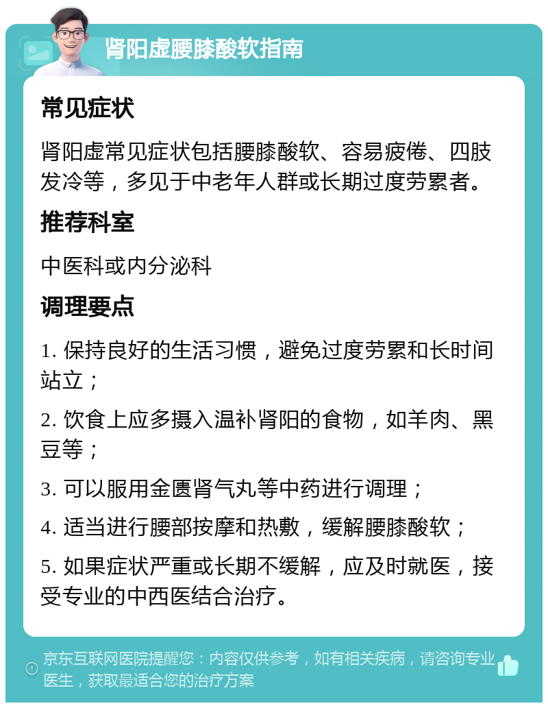 肾阳虚腰膝酸软指南 常见症状 肾阳虚常见症状包括腰膝酸软、容易疲倦、四肢发冷等，多见于中老年人群或长期过度劳累者。 推荐科室 中医科或内分泌科 调理要点 1. 保持良好的生活习惯，避免过度劳累和长时间站立； 2. 饮食上应多摄入温补肾阳的食物，如羊肉、黑豆等； 3. 可以服用金匮肾气丸等中药进行调理； 4. 适当进行腰部按摩和热敷，缓解腰膝酸软； 5. 如果症状严重或长期不缓解，应及时就医，接受专业的中西医结合治疗。