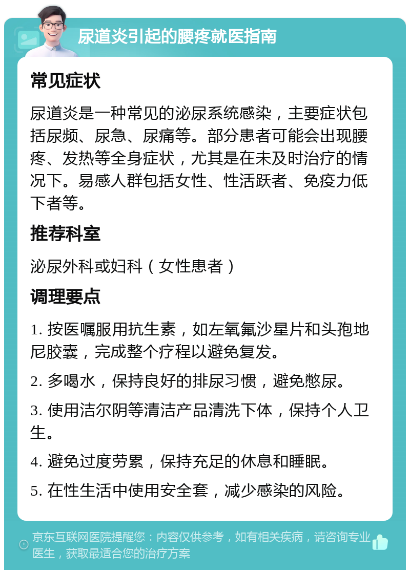 尿道炎引起的腰疼就医指南 常见症状 尿道炎是一种常见的泌尿系统感染，主要症状包括尿频、尿急、尿痛等。部分患者可能会出现腰疼、发热等全身症状，尤其是在未及时治疗的情况下。易感人群包括女性、性活跃者、免疫力低下者等。 推荐科室 泌尿外科或妇科（女性患者） 调理要点 1. 按医嘱服用抗生素，如左氧氟沙星片和头孢地尼胶囊，完成整个疗程以避免复发。 2. 多喝水，保持良好的排尿习惯，避免憋尿。 3. 使用洁尔阴等清洁产品清洗下体，保持个人卫生。 4. 避免过度劳累，保持充足的休息和睡眠。 5. 在性生活中使用安全套，减少感染的风险。