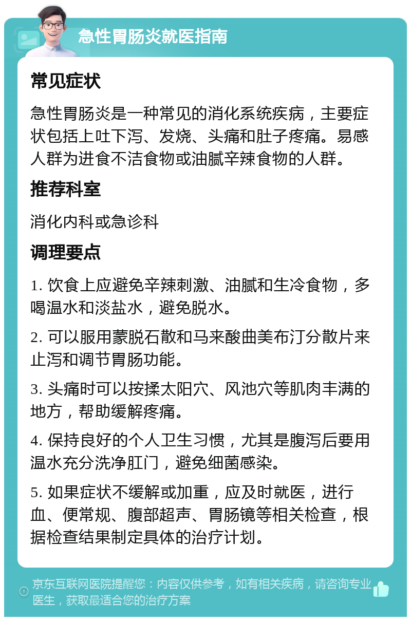 急性胃肠炎就医指南 常见症状 急性胃肠炎是一种常见的消化系统疾病，主要症状包括上吐下泻、发烧、头痛和肚子疼痛。易感人群为进食不洁食物或油腻辛辣食物的人群。 推荐科室 消化内科或急诊科 调理要点 1. 饮食上应避免辛辣刺激、油腻和生冷食物，多喝温水和淡盐水，避免脱水。 2. 可以服用蒙脱石散和马来酸曲美布汀分散片来止泻和调节胃肠功能。 3. 头痛时可以按揉太阳穴、风池穴等肌肉丰满的地方，帮助缓解疼痛。 4. 保持良好的个人卫生习惯，尤其是腹泻后要用温水充分洗净肛门，避免细菌感染。 5. 如果症状不缓解或加重，应及时就医，进行血、便常规、腹部超声、胃肠镜等相关检查，根据检查结果制定具体的治疗计划。