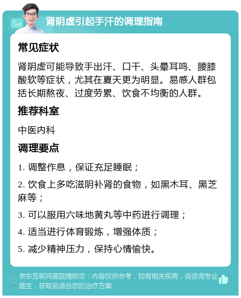 肾阴虚引起手汗的调理指南 常见症状 肾阴虚可能导致手出汗、口干、头晕耳鸣、腰膝酸软等症状，尤其在夏天更为明显。易感人群包括长期熬夜、过度劳累、饮食不均衡的人群。 推荐科室 中医内科 调理要点 1. 调整作息，保证充足睡眠； 2. 饮食上多吃滋阴补肾的食物，如黑木耳、黑芝麻等； 3. 可以服用六味地黄丸等中药进行调理； 4. 适当进行体育锻炼，增强体质； 5. 减少精神压力，保持心情愉快。