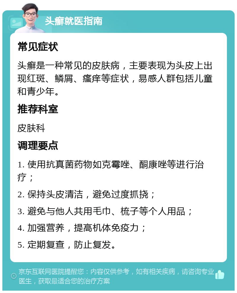 头癣就医指南 常见症状 头癣是一种常见的皮肤病，主要表现为头皮上出现红斑、鳞屑、瘙痒等症状，易感人群包括儿童和青少年。 推荐科室 皮肤科 调理要点 1. 使用抗真菌药物如克霉唑、酮康唑等进行治疗； 2. 保持头皮清洁，避免过度抓挠； 3. 避免与他人共用毛巾、梳子等个人用品； 4. 加强营养，提高机体免疫力； 5. 定期复查，防止复发。