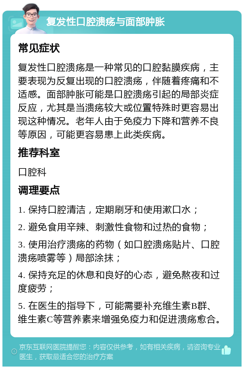 复发性口腔溃疡与面部肿胀 常见症状 复发性口腔溃疡是一种常见的口腔黏膜疾病，主要表现为反复出现的口腔溃疡，伴随着疼痛和不适感。面部肿胀可能是口腔溃疡引起的局部炎症反应，尤其是当溃疡较大或位置特殊时更容易出现这种情况。老年人由于免疫力下降和营养不良等原因，可能更容易患上此类疾病。 推荐科室 口腔科 调理要点 1. 保持口腔清洁，定期刷牙和使用漱口水； 2. 避免食用辛辣、刺激性食物和过热的食物； 3. 使用治疗溃疡的药物（如口腔溃疡贴片、口腔溃疡喷雾等）局部涂抹； 4. 保持充足的休息和良好的心态，避免熬夜和过度疲劳； 5. 在医生的指导下，可能需要补充维生素B群、维生素C等营养素来增强免疫力和促进溃疡愈合。