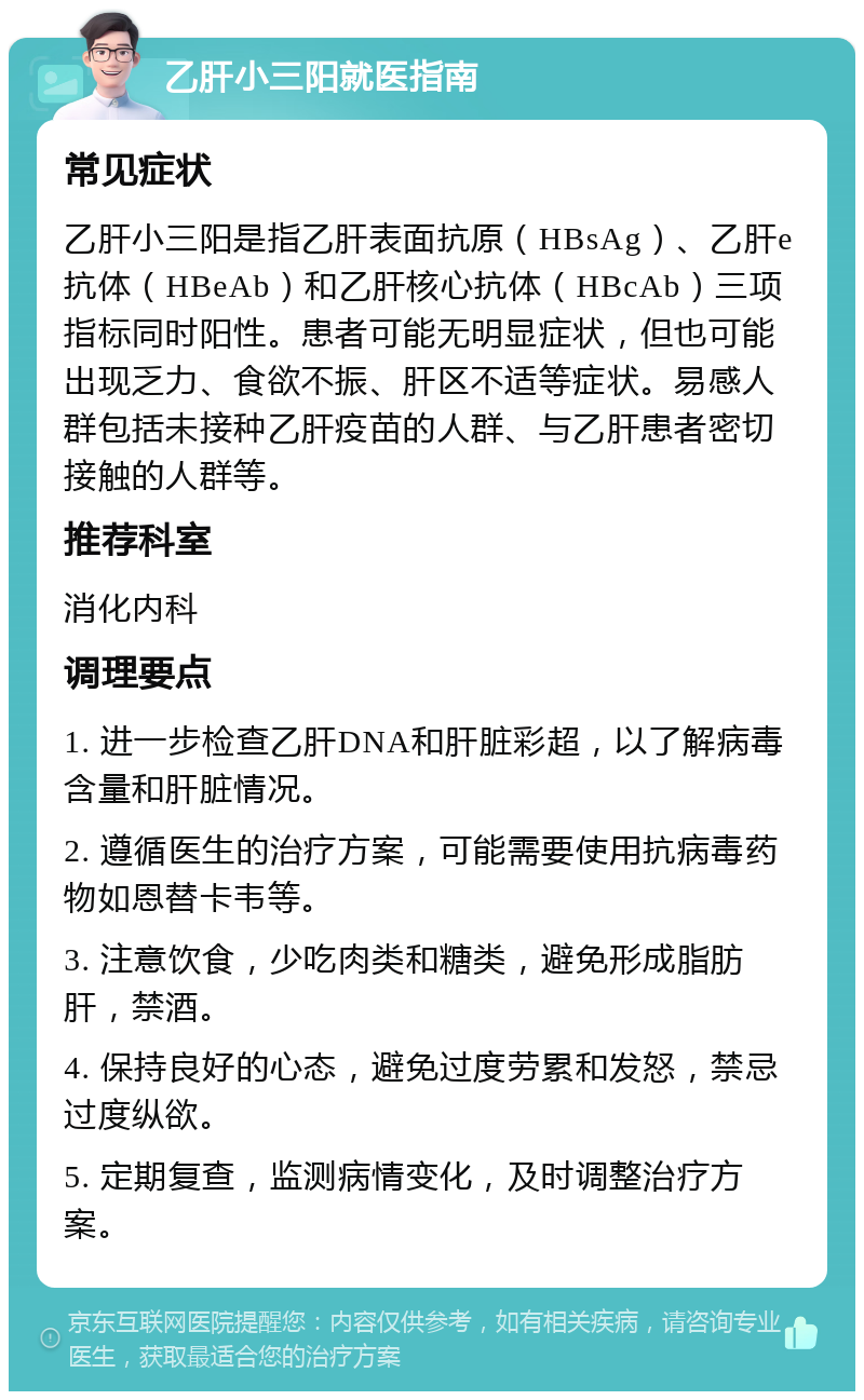 乙肝小三阳就医指南 常见症状 乙肝小三阳是指乙肝表面抗原（HBsAg）、乙肝e抗体（HBeAb）和乙肝核心抗体（HBcAb）三项指标同时阳性。患者可能无明显症状，但也可能出现乏力、食欲不振、肝区不适等症状。易感人群包括未接种乙肝疫苗的人群、与乙肝患者密切接触的人群等。 推荐科室 消化内科 调理要点 1. 进一步检查乙肝DNA和肝脏彩超，以了解病毒含量和肝脏情况。 2. 遵循医生的治疗方案，可能需要使用抗病毒药物如恩替卡韦等。 3. 注意饮食，少吃肉类和糖类，避免形成脂肪肝，禁酒。 4. 保持良好的心态，避免过度劳累和发怒，禁忌过度纵欲。 5. 定期复查，监测病情变化，及时调整治疗方案。