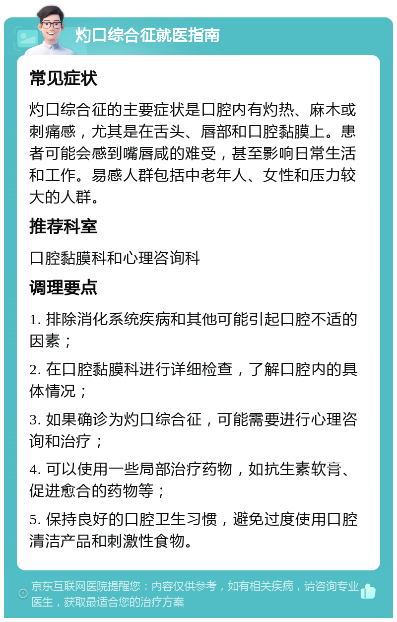 灼口综合征就医指南 常见症状 灼口综合征的主要症状是口腔内有灼热、麻木或刺痛感，尤其是在舌头、唇部和口腔黏膜上。患者可能会感到嘴唇咸的难受，甚至影响日常生活和工作。易感人群包括中老年人、女性和压力较大的人群。 推荐科室 口腔黏膜科和心理咨询科 调理要点 1. 排除消化系统疾病和其他可能引起口腔不适的因素； 2. 在口腔黏膜科进行详细检查，了解口腔内的具体情况； 3. 如果确诊为灼口综合征，可能需要进行心理咨询和治疗； 4. 可以使用一些局部治疗药物，如抗生素软膏、促进愈合的药物等； 5. 保持良好的口腔卫生习惯，避免过度使用口腔清洁产品和刺激性食物。