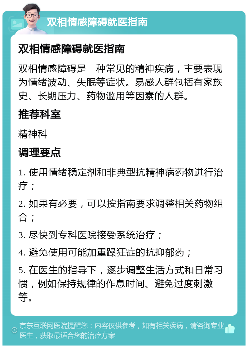 双相情感障碍就医指南 双相情感障碍就医指南 双相情感障碍是一种常见的精神疾病，主要表现为情绪波动、失眠等症状。易感人群包括有家族史、长期压力、药物滥用等因素的人群。 推荐科室 精神科 调理要点 1. 使用情绪稳定剂和非典型抗精神病药物进行治疗； 2. 如果有必要，可以按指南要求调整相关药物组合； 3. 尽快到专科医院接受系统治疗； 4. 避免使用可能加重躁狂症的抗抑郁药； 5. 在医生的指导下，逐步调整生活方式和日常习惯，例如保持规律的作息时间、避免过度刺激等。