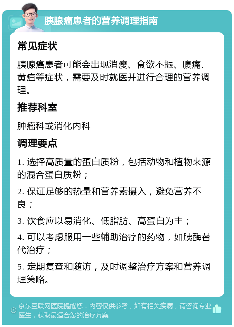 胰腺癌患者的营养调理指南 常见症状 胰腺癌患者可能会出现消瘦、食欲不振、腹痛、黄疸等症状，需要及时就医并进行合理的营养调理。 推荐科室 肿瘤科或消化内科 调理要点 1. 选择高质量的蛋白质粉，包括动物和植物来源的混合蛋白质粉； 2. 保证足够的热量和营养素摄入，避免营养不良； 3. 饮食应以易消化、低脂肪、高蛋白为主； 4. 可以考虑服用一些辅助治疗的药物，如胰酶替代治疗； 5. 定期复查和随访，及时调整治疗方案和营养调理策略。