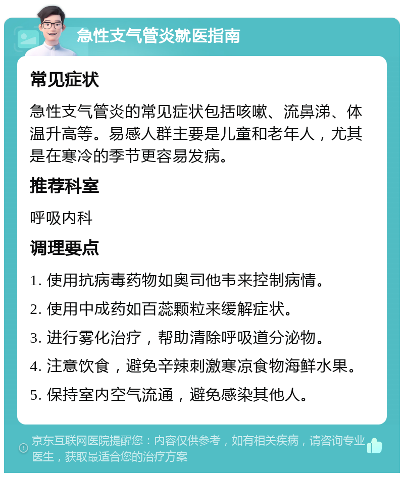 急性支气管炎就医指南 常见症状 急性支气管炎的常见症状包括咳嗽、流鼻涕、体温升高等。易感人群主要是儿童和老年人，尤其是在寒冷的季节更容易发病。 推荐科室 呼吸内科 调理要点 1. 使用抗病毒药物如奥司他韦来控制病情。 2. 使用中成药如百蕊颗粒来缓解症状。 3. 进行雾化治疗，帮助清除呼吸道分泌物。 4. 注意饮食，避免辛辣刺激寒凉食物海鲜水果。 5. 保持室内空气流通，避免感染其他人。