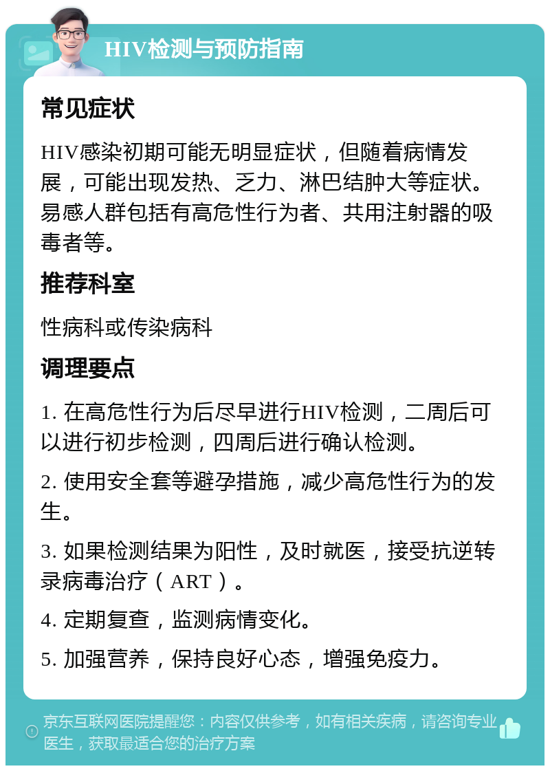 HIV检测与预防指南 常见症状 HIV感染初期可能无明显症状，但随着病情发展，可能出现发热、乏力、淋巴结肿大等症状。易感人群包括有高危性行为者、共用注射器的吸毒者等。 推荐科室 性病科或传染病科 调理要点 1. 在高危性行为后尽早进行HIV检测，二周后可以进行初步检测，四周后进行确认检测。 2. 使用安全套等避孕措施，减少高危性行为的发生。 3. 如果检测结果为阳性，及时就医，接受抗逆转录病毒治疗（ART）。 4. 定期复查，监测病情变化。 5. 加强营养，保持良好心态，增强免疫力。