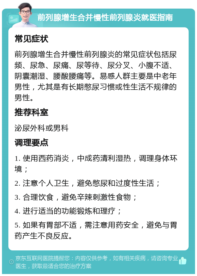 前列腺增生合并慢性前列腺炎就医指南 常见症状 前列腺增生合并慢性前列腺炎的常见症状包括尿频、尿急、尿痛、尿等待、尿分叉、小腹不适、阴囊潮湿、腰酸腰痛等。易感人群主要是中老年男性，尤其是有长期憋尿习惯或性生活不规律的男性。 推荐科室 泌尿外科或男科 调理要点 1. 使用西药消炎，中成药清利湿热，调理身体环境； 2. 注意个人卫生，避免憋尿和过度性生活； 3. 合理饮食，避免辛辣刺激性食物； 4. 进行适当的功能锻炼和理疗； 5. 如果有胃部不适，需注意用药安全，避免与胃药产生不良反应。