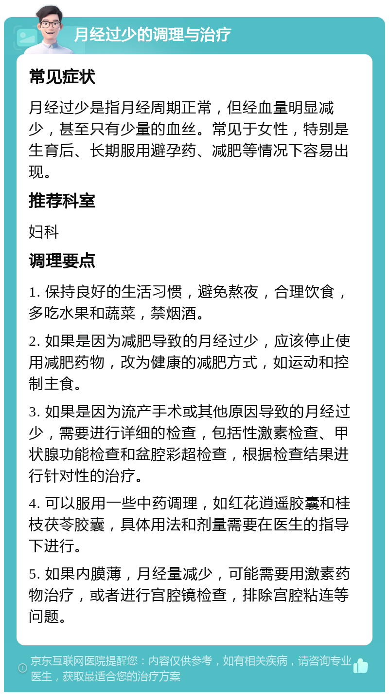 月经过少的调理与治疗 常见症状 月经过少是指月经周期正常，但经血量明显减少，甚至只有少量的血丝。常见于女性，特别是生育后、长期服用避孕药、减肥等情况下容易出现。 推荐科室 妇科 调理要点 1. 保持良好的生活习惯，避免熬夜，合理饮食，多吃水果和蔬菜，禁烟酒。 2. 如果是因为减肥导致的月经过少，应该停止使用减肥药物，改为健康的减肥方式，如运动和控制主食。 3. 如果是因为流产手术或其他原因导致的月经过少，需要进行详细的检查，包括性激素检查、甲状腺功能检查和盆腔彩超检查，根据检查结果进行针对性的治疗。 4. 可以服用一些中药调理，如红花逍遥胶囊和桂枝茯苓胶囊，具体用法和剂量需要在医生的指导下进行。 5. 如果内膜薄，月经量减少，可能需要用激素药物治疗，或者进行宫腔镜检查，排除宫腔粘连等问题。