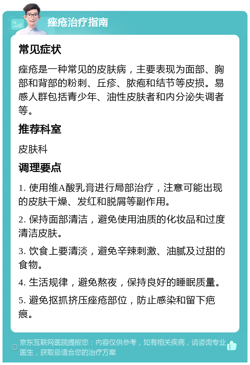 痤疮治疗指南 常见症状 痤疮是一种常见的皮肤病，主要表现为面部、胸部和背部的粉刺、丘疹、脓疱和结节等皮损。易感人群包括青少年、油性皮肤者和内分泌失调者等。 推荐科室 皮肤科 调理要点 1. 使用维A酸乳膏进行局部治疗，注意可能出现的皮肤干燥、发红和脱屑等副作用。 2. 保持面部清洁，避免使用油质的化妆品和过度清洁皮肤。 3. 饮食上要清淡，避免辛辣刺激、油腻及过甜的食物。 4. 生活规律，避免熬夜，保持良好的睡眠质量。 5. 避免抠抓挤压痤疮部位，防止感染和留下疤痕。