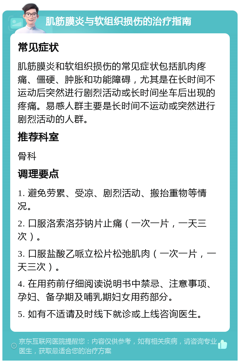 肌筋膜炎与软组织损伤的治疗指南 常见症状 肌筋膜炎和软组织损伤的常见症状包括肌肉疼痛、僵硬、肿胀和功能障碍，尤其是在长时间不运动后突然进行剧烈活动或长时间坐车后出现的疼痛。易感人群主要是长时间不运动或突然进行剧烈活动的人群。 推荐科室 骨科 调理要点 1. 避免劳累、受凉、剧烈活动、搬抬重物等情况。 2. 口服洛索洛芬钠片止痛（一次一片，一天三次）。 3. 口服盐酸乙哌立松片松弛肌肉（一次一片，一天三次）。 4. 在用药前仔细阅读说明书中禁忌、注意事项、孕妇、备孕期及哺乳期妇女用药部分。 5. 如有不适请及时线下就诊或上线咨询医生。