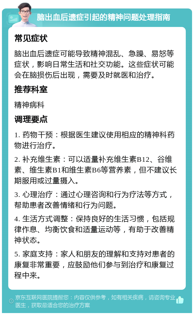 脑出血后遗症引起的精神问题处理指南 常见症状 脑出血后遗症可能导致精神混乱、急躁、易怒等症状，影响日常生活和社交功能。这些症状可能会在脑损伤后出现，需要及时就医和治疗。 推荐科室 精神病科 调理要点 1. 药物干预：根据医生建议使用相应的精神科药物进行治疗。 2. 补充维生素：可以适量补充维生素B12、谷维素、维生素B1和维生素B6等营养素，但不建议长期服用或过量摄入。 3. 心理治疗：通过心理咨询和行为疗法等方式，帮助患者改善情绪和行为问题。 4. 生活方式调整：保持良好的生活习惯，包括规律作息、均衡饮食和适量运动等，有助于改善精神状态。 5. 家庭支持：家人和朋友的理解和支持对患者的康复非常重要，应鼓励他们参与到治疗和康复过程中来。