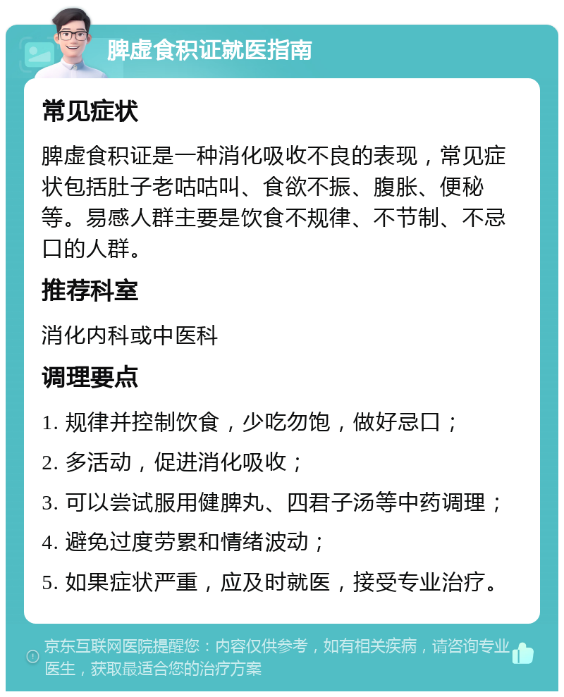 脾虚食积证就医指南 常见症状 脾虚食积证是一种消化吸收不良的表现，常见症状包括肚子老咕咕叫、食欲不振、腹胀、便秘等。易感人群主要是饮食不规律、不节制、不忌口的人群。 推荐科室 消化内科或中医科 调理要点 1. 规律并控制饮食，少吃勿饱，做好忌口； 2. 多活动，促进消化吸收； 3. 可以尝试服用健脾丸、四君子汤等中药调理； 4. 避免过度劳累和情绪波动； 5. 如果症状严重，应及时就医，接受专业治疗。