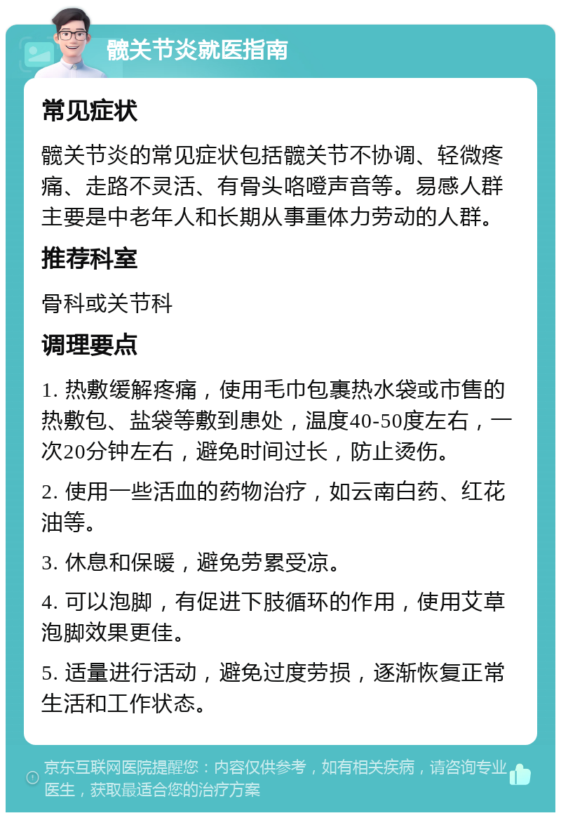 髋关节炎就医指南 常见症状 髋关节炎的常见症状包括髋关节不协调、轻微疼痛、走路不灵活、有骨头咯噔声音等。易感人群主要是中老年人和长期从事重体力劳动的人群。 推荐科室 骨科或关节科 调理要点 1. 热敷缓解疼痛，使用毛巾包裹热水袋或市售的热敷包、盐袋等敷到患处，温度40-50度左右，一次20分钟左右，避免时间过长，防止烫伤。 2. 使用一些活血的药物治疗，如云南白药、红花油等。 3. 休息和保暖，避免劳累受凉。 4. 可以泡脚，有促进下肢循环的作用，使用艾草泡脚效果更佳。 5. 适量进行活动，避免过度劳损，逐渐恢复正常生活和工作状态。