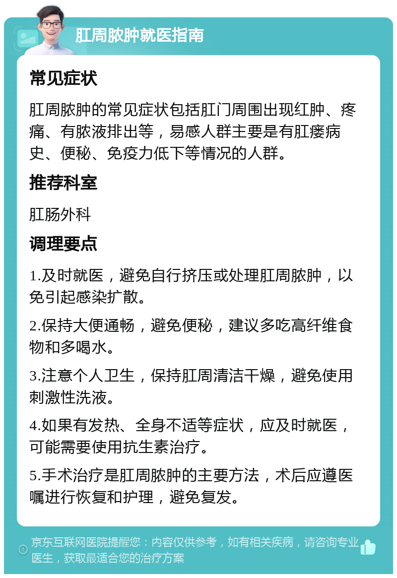 肛周脓肿就医指南 常见症状 肛周脓肿的常见症状包括肛门周围出现红肿、疼痛、有脓液排出等，易感人群主要是有肛瘘病史、便秘、免疫力低下等情况的人群。 推荐科室 肛肠外科 调理要点 1.及时就医，避免自行挤压或处理肛周脓肿，以免引起感染扩散。 2.保持大便通畅，避免便秘，建议多吃高纤维食物和多喝水。 3.注意个人卫生，保持肛周清洁干燥，避免使用刺激性洗液。 4.如果有发热、全身不适等症状，应及时就医，可能需要使用抗生素治疗。 5.手术治疗是肛周脓肿的主要方法，术后应遵医嘱进行恢复和护理，避免复发。