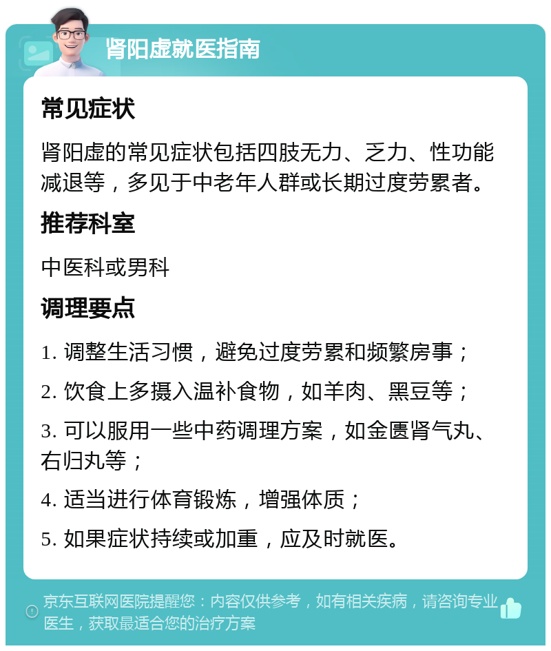 肾阳虚就医指南 常见症状 肾阳虚的常见症状包括四肢无力、乏力、性功能减退等，多见于中老年人群或长期过度劳累者。 推荐科室 中医科或男科 调理要点 1. 调整生活习惯，避免过度劳累和频繁房事； 2. 饮食上多摄入温补食物，如羊肉、黑豆等； 3. 可以服用一些中药调理方案，如金匮肾气丸、右归丸等； 4. 适当进行体育锻炼，增强体质； 5. 如果症状持续或加重，应及时就医。