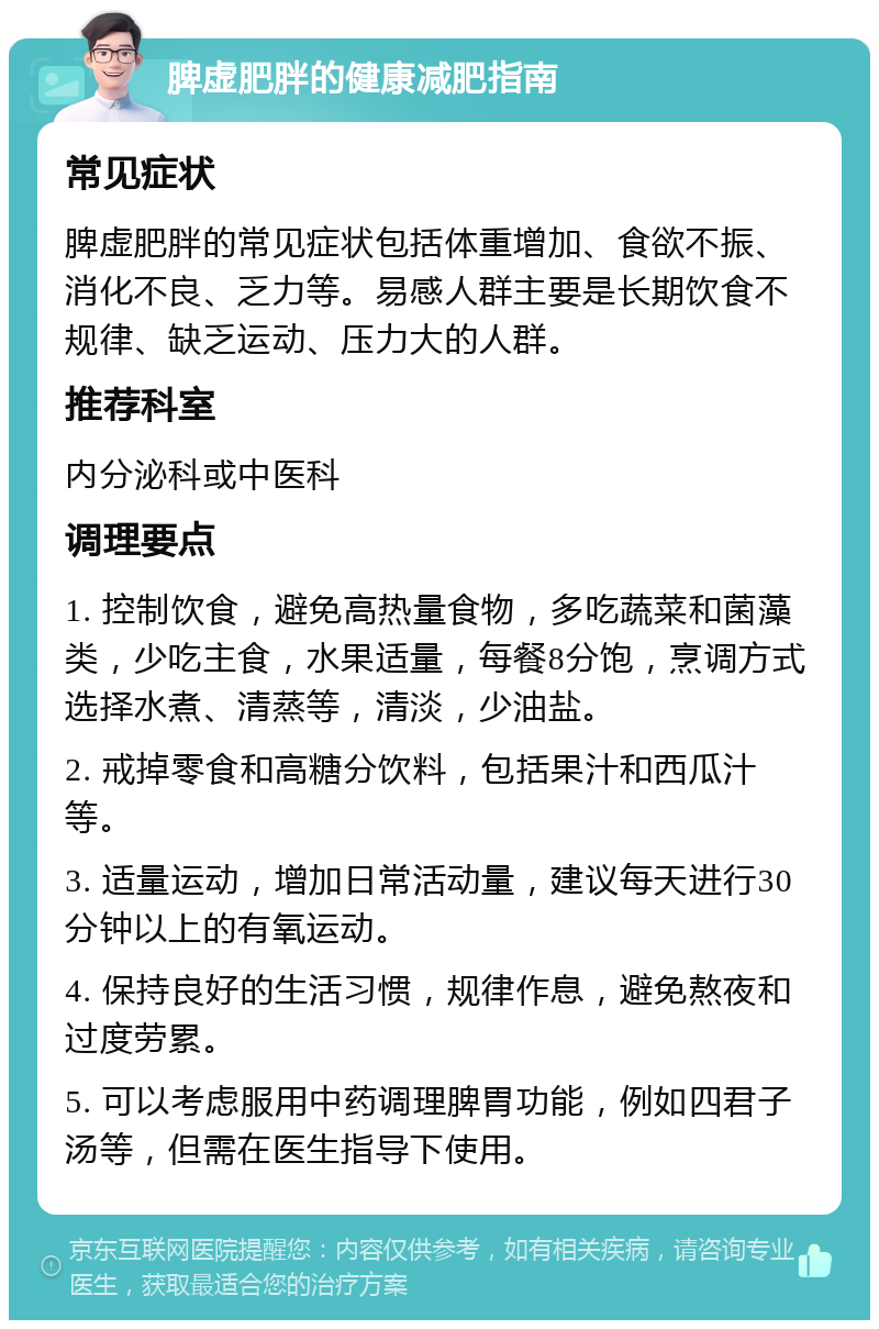 脾虚肥胖的健康减肥指南 常见症状 脾虚肥胖的常见症状包括体重增加、食欲不振、消化不良、乏力等。易感人群主要是长期饮食不规律、缺乏运动、压力大的人群。 推荐科室 内分泌科或中医科 调理要点 1. 控制饮食，避免高热量食物，多吃蔬菜和菌藻类，少吃主食，水果适量，每餐8分饱，烹调方式选择水煮、清蒸等，清淡，少油盐。 2. 戒掉零食和高糖分饮料，包括果汁和西瓜汁等。 3. 适量运动，增加日常活动量，建议每天进行30分钟以上的有氧运动。 4. 保持良好的生活习惯，规律作息，避免熬夜和过度劳累。 5. 可以考虑服用中药调理脾胃功能，例如四君子汤等，但需在医生指导下使用。