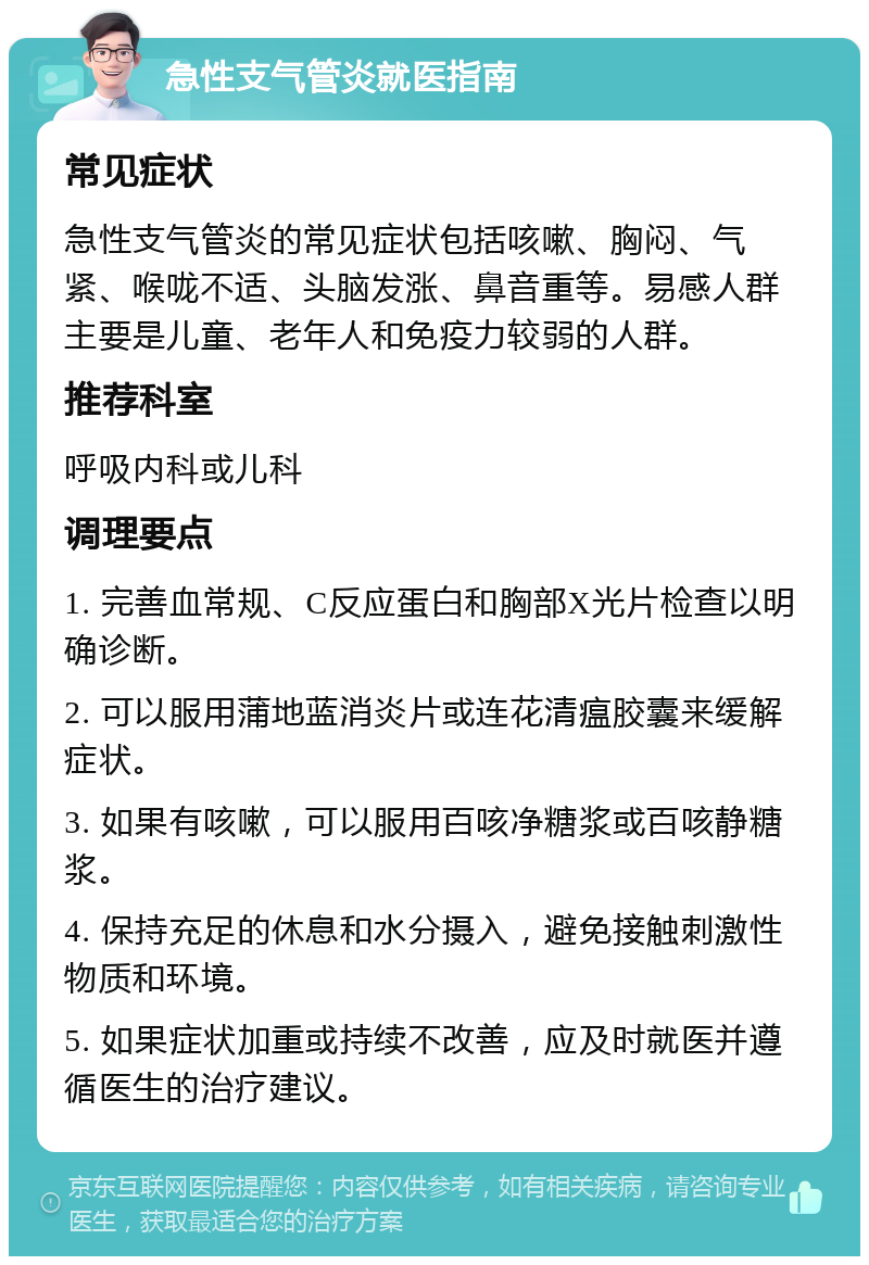 急性支气管炎就医指南 常见症状 急性支气管炎的常见症状包括咳嗽、胸闷、气紧、喉咙不适、头脑发涨、鼻音重等。易感人群主要是儿童、老年人和免疫力较弱的人群。 推荐科室 呼吸内科或儿科 调理要点 1. 完善血常规、C反应蛋白和胸部X光片检查以明确诊断。 2. 可以服用蒲地蓝消炎片或连花清瘟胶囊来缓解症状。 3. 如果有咳嗽，可以服用百咳净糖浆或百咳静糖浆。 4. 保持充足的休息和水分摄入，避免接触刺激性物质和环境。 5. 如果症状加重或持续不改善，应及时就医并遵循医生的治疗建议。