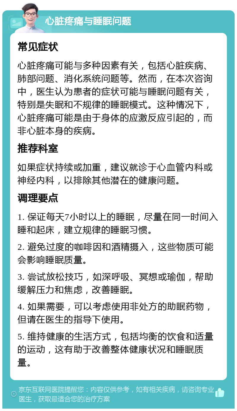 心脏疼痛与睡眠问题 常见症状 心脏疼痛可能与多种因素有关，包括心脏疾病、肺部问题、消化系统问题等。然而，在本次咨询中，医生认为患者的症状可能与睡眠问题有关，特别是失眠和不规律的睡眠模式。这种情况下，心脏疼痛可能是由于身体的应激反应引起的，而非心脏本身的疾病。 推荐科室 如果症状持续或加重，建议就诊于心血管内科或神经内科，以排除其他潜在的健康问题。 调理要点 1. 保证每天7小时以上的睡眠，尽量在同一时间入睡和起床，建立规律的睡眠习惯。 2. 避免过度的咖啡因和酒精摄入，这些物质可能会影响睡眠质量。 3. 尝试放松技巧，如深呼吸、冥想或瑜伽，帮助缓解压力和焦虑，改善睡眠。 4. 如果需要，可以考虑使用非处方的助眠药物，但请在医生的指导下使用。 5. 维持健康的生活方式，包括均衡的饮食和适量的运动，这有助于改善整体健康状况和睡眠质量。