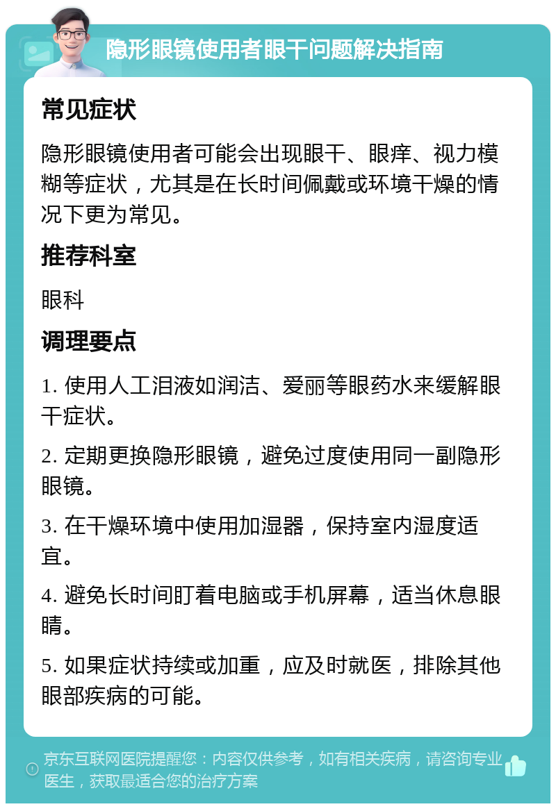 隐形眼镜使用者眼干问题解决指南 常见症状 隐形眼镜使用者可能会出现眼干、眼痒、视力模糊等症状，尤其是在长时间佩戴或环境干燥的情况下更为常见。 推荐科室 眼科 调理要点 1. 使用人工泪液如润洁、爱丽等眼药水来缓解眼干症状。 2. 定期更换隐形眼镜，避免过度使用同一副隐形眼镜。 3. 在干燥环境中使用加湿器，保持室内湿度适宜。 4. 避免长时间盯着电脑或手机屏幕，适当休息眼睛。 5. 如果症状持续或加重，应及时就医，排除其他眼部疾病的可能。