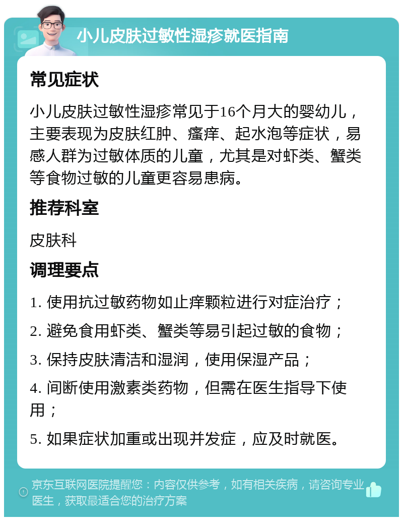 小儿皮肤过敏性湿疹就医指南 常见症状 小儿皮肤过敏性湿疹常见于16个月大的婴幼儿，主要表现为皮肤红肿、瘙痒、起水泡等症状，易感人群为过敏体质的儿童，尤其是对虾类、蟹类等食物过敏的儿童更容易患病。 推荐科室 皮肤科 调理要点 1. 使用抗过敏药物如止痒颗粒进行对症治疗； 2. 避免食用虾类、蟹类等易引起过敏的食物； 3. 保持皮肤清洁和湿润，使用保湿产品； 4. 间断使用激素类药物，但需在医生指导下使用； 5. 如果症状加重或出现并发症，应及时就医。