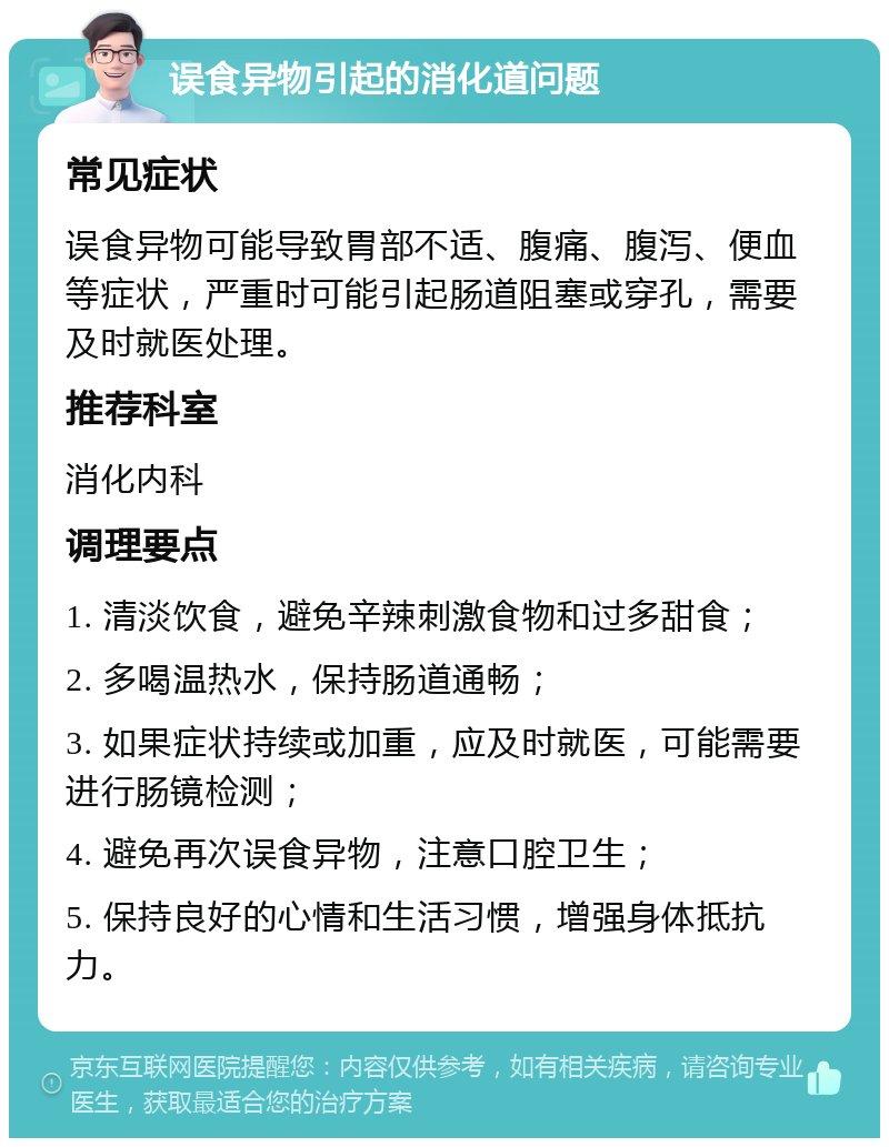 误食异物引起的消化道问题 常见症状 误食异物可能导致胃部不适、腹痛、腹泻、便血等症状，严重时可能引起肠道阻塞或穿孔，需要及时就医处理。 推荐科室 消化内科 调理要点 1. 清淡饮食，避免辛辣刺激食物和过多甜食； 2. 多喝温热水，保持肠道通畅； 3. 如果症状持续或加重，应及时就医，可能需要进行肠镜检测； 4. 避免再次误食异物，注意口腔卫生； 5. 保持良好的心情和生活习惯，增强身体抵抗力。