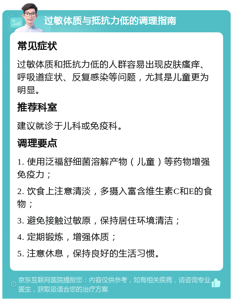 过敏体质与抵抗力低的调理指南 常见症状 过敏体质和抵抗力低的人群容易出现皮肤瘙痒、呼吸道症状、反复感染等问题，尤其是儿童更为明显。 推荐科室 建议就诊于儿科或免疫科。 调理要点 1. 使用泛福舒细菌溶解产物（儿童）等药物增强免疫力； 2. 饮食上注意清淡，多摄入富含维生素C和E的食物； 3. 避免接触过敏原，保持居住环境清洁； 4. 定期锻炼，增强体质； 5. 注意休息，保持良好的生活习惯。