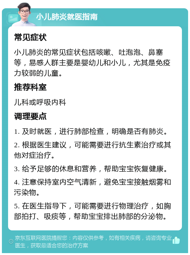 小儿肺炎就医指南 常见症状 小儿肺炎的常见症状包括咳嗽、吐泡泡、鼻塞等，易感人群主要是婴幼儿和小儿，尤其是免疫力较弱的儿童。 推荐科室 儿科或呼吸内科 调理要点 1. 及时就医，进行肺部检查，明确是否有肺炎。 2. 根据医生建议，可能需要进行抗生素治疗或其他对症治疗。 3. 给予足够的休息和营养，帮助宝宝恢复健康。 4. 注意保持室内空气清新，避免宝宝接触烟雾和污染物。 5. 在医生指导下，可能需要进行物理治疗，如胸部拍打、吸痰等，帮助宝宝排出肺部的分泌物。