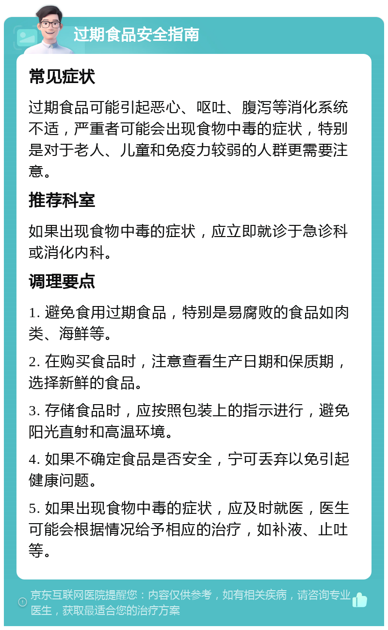 过期食品安全指南 常见症状 过期食品可能引起恶心、呕吐、腹泻等消化系统不适，严重者可能会出现食物中毒的症状，特别是对于老人、儿童和免疫力较弱的人群更需要注意。 推荐科室 如果出现食物中毒的症状，应立即就诊于急诊科或消化内科。 调理要点 1. 避免食用过期食品，特别是易腐败的食品如肉类、海鲜等。 2. 在购买食品时，注意查看生产日期和保质期，选择新鲜的食品。 3. 存储食品时，应按照包装上的指示进行，避免阳光直射和高温环境。 4. 如果不确定食品是否安全，宁可丢弃以免引起健康问题。 5. 如果出现食物中毒的症状，应及时就医，医生可能会根据情况给予相应的治疗，如补液、止吐等。