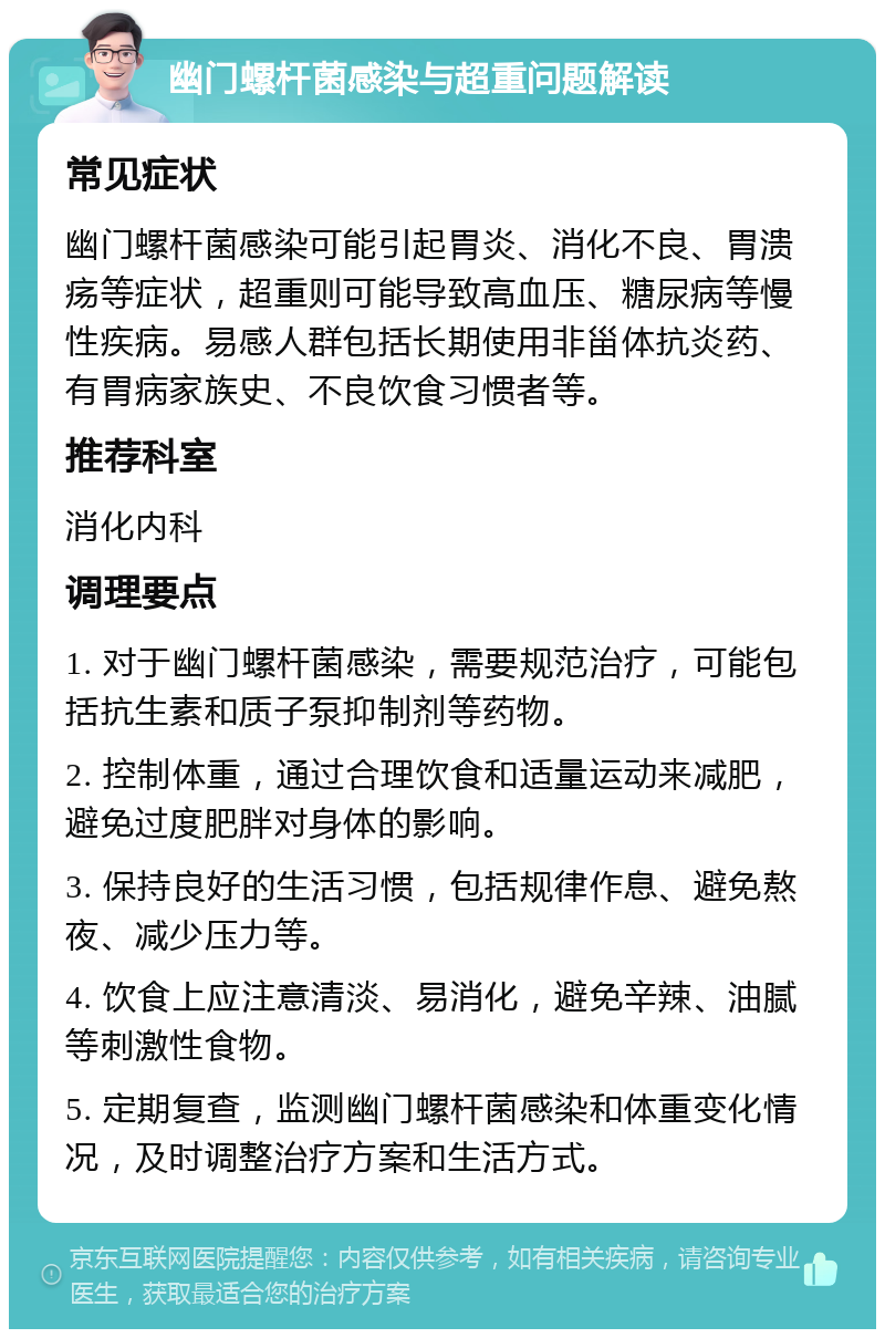 幽门螺杆菌感染与超重问题解读 常见症状 幽门螺杆菌感染可能引起胃炎、消化不良、胃溃疡等症状，超重则可能导致高血压、糖尿病等慢性疾病。易感人群包括长期使用非甾体抗炎药、有胃病家族史、不良饮食习惯者等。 推荐科室 消化内科 调理要点 1. 对于幽门螺杆菌感染，需要规范治疗，可能包括抗生素和质子泵抑制剂等药物。 2. 控制体重，通过合理饮食和适量运动来减肥，避免过度肥胖对身体的影响。 3. 保持良好的生活习惯，包括规律作息、避免熬夜、减少压力等。 4. 饮食上应注意清淡、易消化，避免辛辣、油腻等刺激性食物。 5. 定期复查，监测幽门螺杆菌感染和体重变化情况，及时调整治疗方案和生活方式。