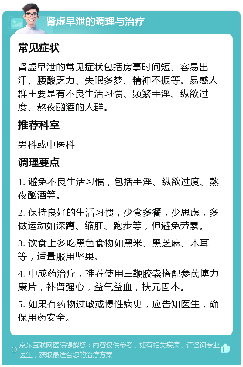 肾虚早泄的调理与治疗 常见症状 肾虚早泄的常见症状包括房事时间短、容易出汗、腰酸乏力、失眠多梦、精神不振等。易感人群主要是有不良生活习惯、频繁手淫、纵欲过度、熬夜酗酒的人群。 推荐科室 男科或中医科 调理要点 1. 避免不良生活习惯，包括手淫、纵欲过度、熬夜酗酒等。 2. 保持良好的生活习惯，少食多餐，少思虑，多做运动如深蹲、缩肛、跑步等，但避免劳累。 3. 饮食上多吃黑色食物如黑米、黑芝麻、木耳等，适量服用坚果。 4. 中成药治疗，推荐使用三鞭胶囊搭配参芪博力康片，补肾强心，益气益血，扶元固本。 5. 如果有药物过敏或慢性病史，应告知医生，确保用药安全。