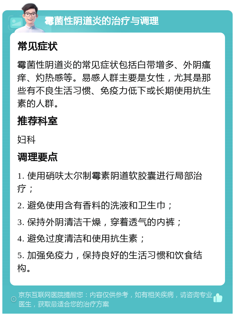 霉菌性阴道炎的治疗与调理 常见症状 霉菌性阴道炎的常见症状包括白带增多、外阴瘙痒、灼热感等。易感人群主要是女性，尤其是那些有不良生活习惯、免疫力低下或长期使用抗生素的人群。 推荐科室 妇科 调理要点 1. 使用硝呋太尔制霉素阴道软胶囊进行局部治疗； 2. 避免使用含有香料的洗液和卫生巾； 3. 保持外阴清洁干燥，穿着透气的内裤； 4. 避免过度清洁和使用抗生素； 5. 加强免疫力，保持良好的生活习惯和饮食结构。