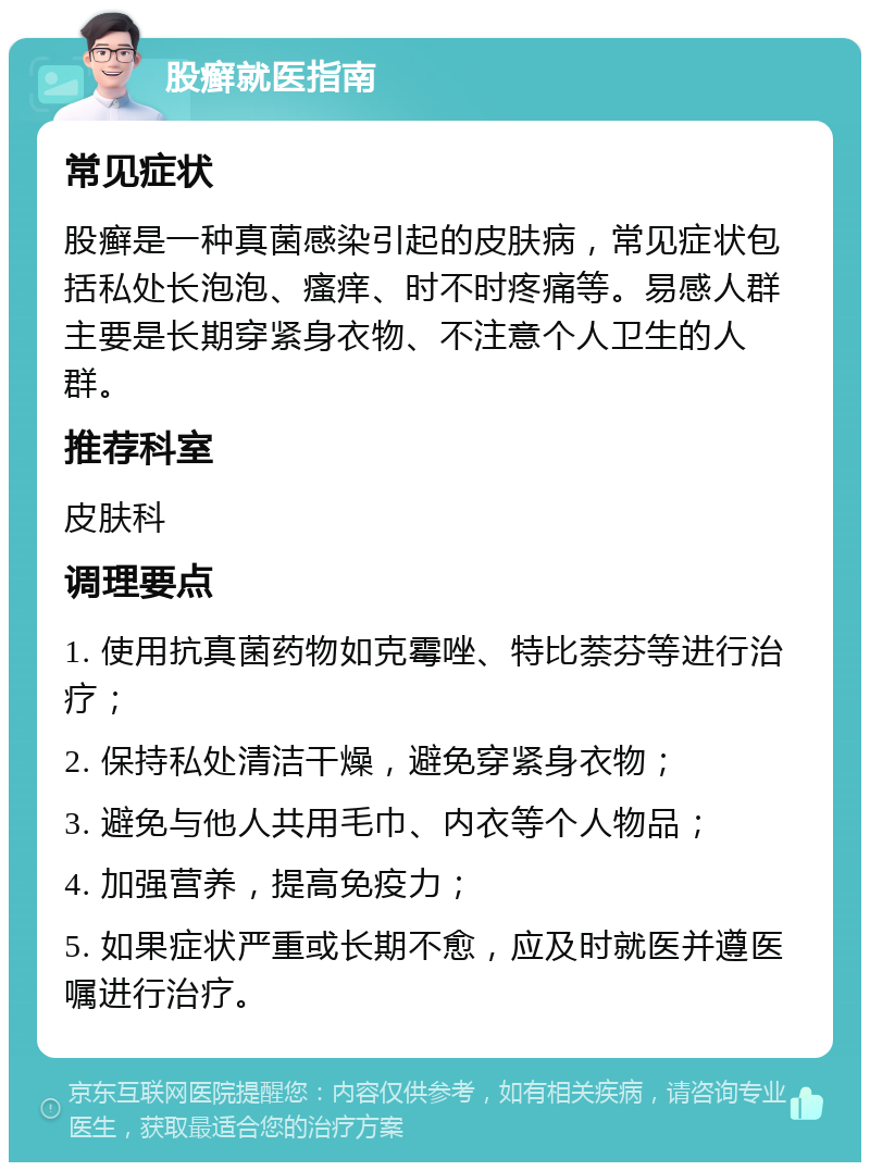 股癣就医指南 常见症状 股癣是一种真菌感染引起的皮肤病，常见症状包括私处长泡泡、瘙痒、时不时疼痛等。易感人群主要是长期穿紧身衣物、不注意个人卫生的人群。 推荐科室 皮肤科 调理要点 1. 使用抗真菌药物如克霉唑、特比萘芬等进行治疗； 2. 保持私处清洁干燥，避免穿紧身衣物； 3. 避免与他人共用毛巾、内衣等个人物品； 4. 加强营养，提高免疫力； 5. 如果症状严重或长期不愈，应及时就医并遵医嘱进行治疗。