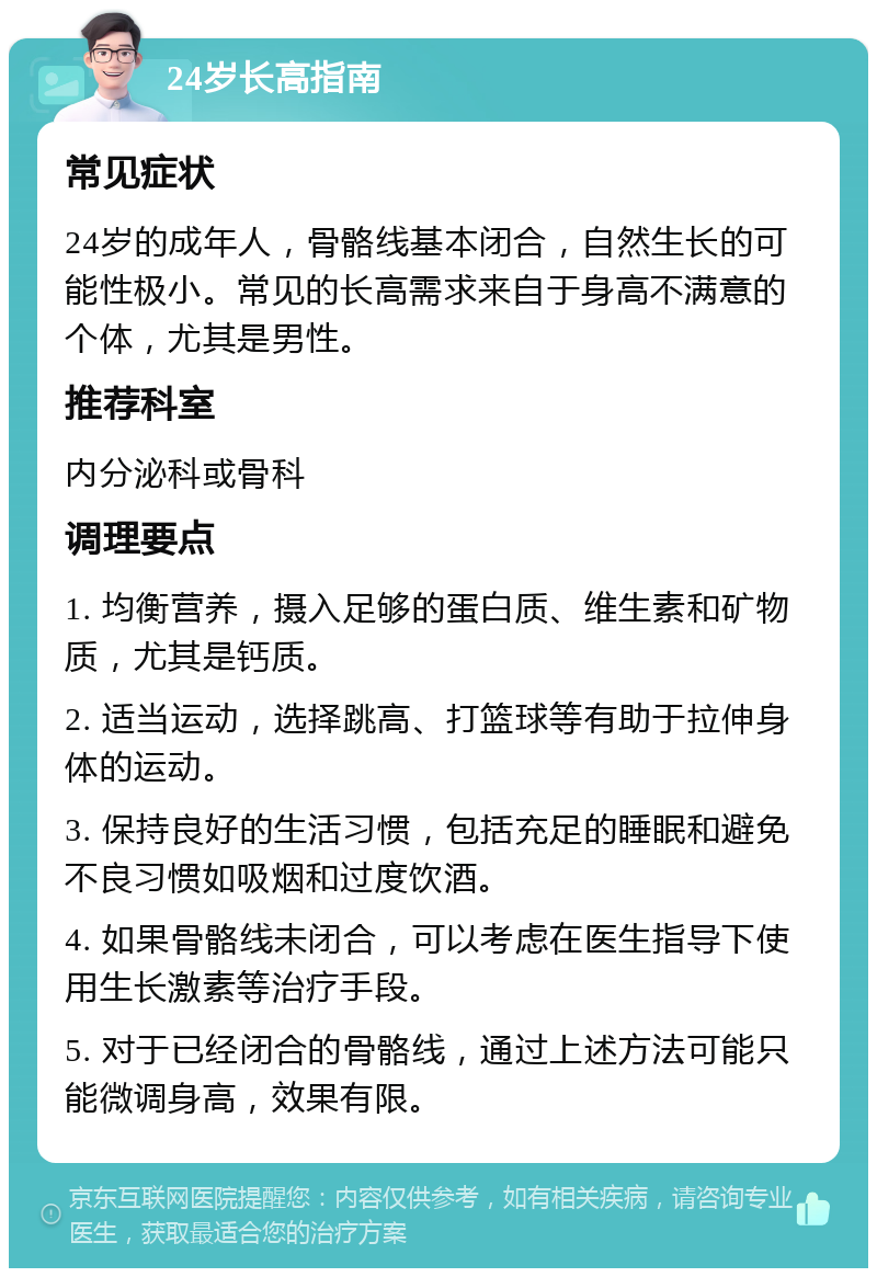 24岁长高指南 常见症状 24岁的成年人，骨骼线基本闭合，自然生长的可能性极小。常见的长高需求来自于身高不满意的个体，尤其是男性。 推荐科室 内分泌科或骨科 调理要点 1. 均衡营养，摄入足够的蛋白质、维生素和矿物质，尤其是钙质。 2. 适当运动，选择跳高、打篮球等有助于拉伸身体的运动。 3. 保持良好的生活习惯，包括充足的睡眠和避免不良习惯如吸烟和过度饮酒。 4. 如果骨骼线未闭合，可以考虑在医生指导下使用生长激素等治疗手段。 5. 对于已经闭合的骨骼线，通过上述方法可能只能微调身高，效果有限。