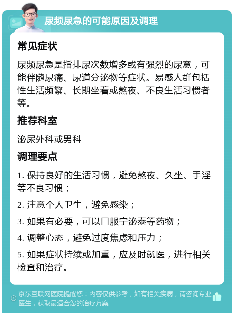 尿频尿急的可能原因及调理 常见症状 尿频尿急是指排尿次数增多或有强烈的尿意，可能伴随尿痛、尿道分泌物等症状。易感人群包括性生活频繁、长期坐着或熬夜、不良生活习惯者等。 推荐科室 泌尿外科或男科 调理要点 1. 保持良好的生活习惯，避免熬夜、久坐、手淫等不良习惯； 2. 注意个人卫生，避免感染； 3. 如果有必要，可以口服宁泌泰等药物； 4. 调整心态，避免过度焦虑和压力； 5. 如果症状持续或加重，应及时就医，进行相关检查和治疗。