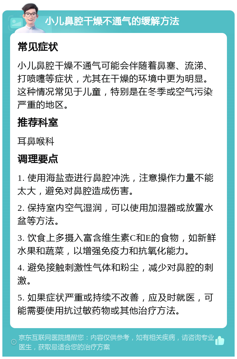 小儿鼻腔干燥不通气的缓解方法 常见症状 小儿鼻腔干燥不通气可能会伴随着鼻塞、流涕、打喷嚏等症状，尤其在干燥的环境中更为明显。这种情况常见于儿童，特别是在冬季或空气污染严重的地区。 推荐科室 耳鼻喉科 调理要点 1. 使用海盐壶进行鼻腔冲洗，注意操作力量不能太大，避免对鼻腔造成伤害。 2. 保持室内空气湿润，可以使用加湿器或放置水盆等方法。 3. 饮食上多摄入富含维生素C和E的食物，如新鲜水果和蔬菜，以增强免疫力和抗氧化能力。 4. 避免接触刺激性气体和粉尘，减少对鼻腔的刺激。 5. 如果症状严重或持续不改善，应及时就医，可能需要使用抗过敏药物或其他治疗方法。