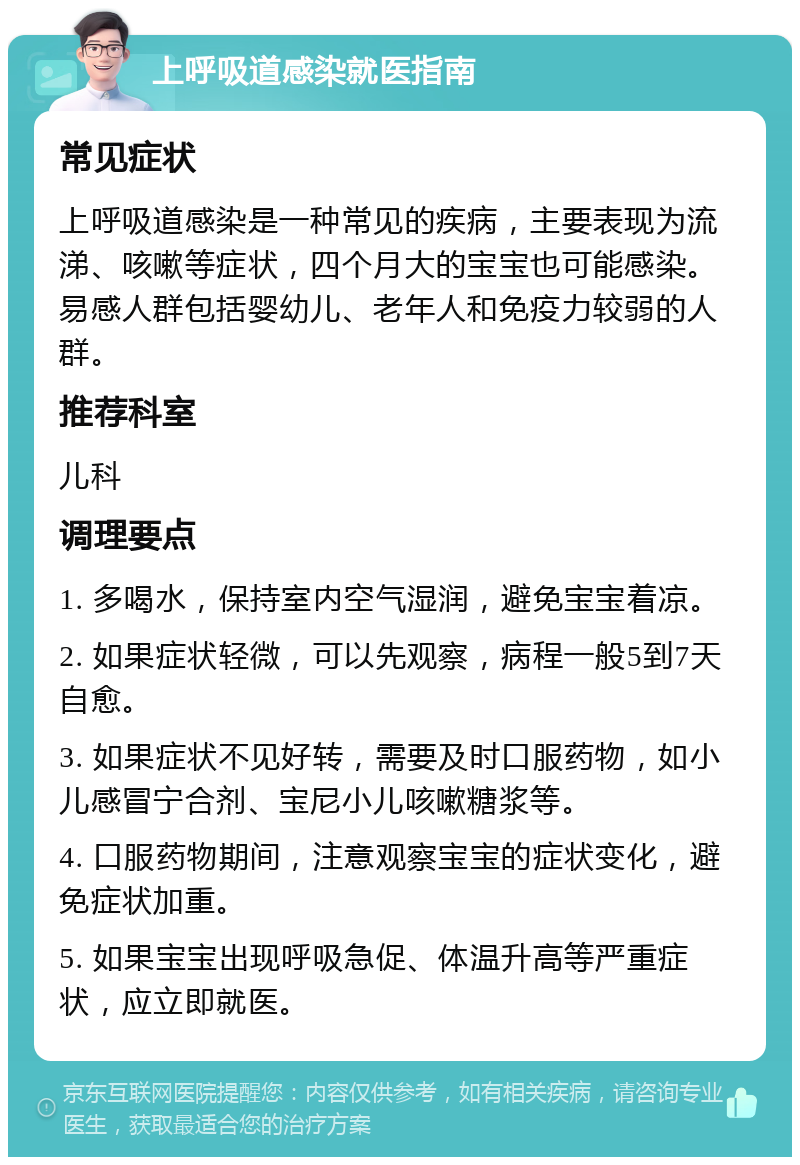 上呼吸道感染就医指南 常见症状 上呼吸道感染是一种常见的疾病，主要表现为流涕、咳嗽等症状，四个月大的宝宝也可能感染。易感人群包括婴幼儿、老年人和免疫力较弱的人群。 推荐科室 儿科 调理要点 1. 多喝水，保持室内空气湿润，避免宝宝着凉。 2. 如果症状轻微，可以先观察，病程一般5到7天自愈。 3. 如果症状不见好转，需要及时口服药物，如小儿感冒宁合剂、宝尼小儿咳嗽糖浆等。 4. 口服药物期间，注意观察宝宝的症状变化，避免症状加重。 5. 如果宝宝出现呼吸急促、体温升高等严重症状，应立即就医。